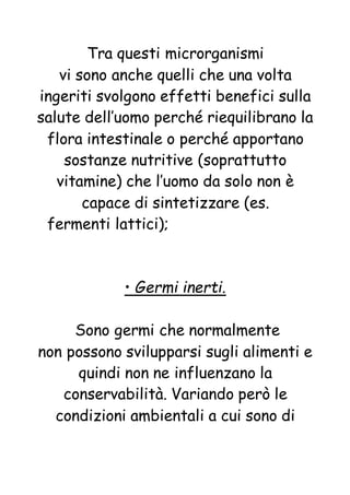 Tra questi microrganismi
vi sono anche quelli che una volta
ingeriti svolgono effetti benefici sulla
salute dell’uomo perché riequilibrano la
flora intestinale o perché apportano
sostanze nutritive (soprattutto
vitamine) che l’uomo da solo non è
capace di sintetizzare (es.
fermenti lattici);
• Germi inerti.
Sono germi che normalmente
non possono svilupparsi sugli alimenti e
quindi non ne influenzano la
conservabilità. Variando però le
condizioni ambientali a cui sono di
 