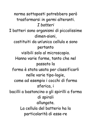 norma sottoposti potrebbero però
trasformarsi in germi alteranti.
I batteri
I batteri sono organismi di piccolissime
dimen-sioni,
costituiti da un’unica cellula e sono
pertanto
visibili solo al microscopio.
Hanno varie forme, tanto che nel
passato la
forma è stata usata per classificarli
nelle varie tipo-logie,
come ad esempio i cocchi di forma
sferica, i
bacilli a bastoncino o gli spirilli a forma
di spirali
allungate.
La cellula del batterio ha la
particolarità di esse-re
 