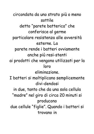 circondata da uno strato più o meno
sottile
detto “parete batterica” che
conferisce al germe
particolare resistenza alle avversità
esterne. La
parete rende i batteri ovviamente
anche più resi-stenti
ai prodotti che vengono utilizzati per la
loro
eliminazione.
I batteri si moltiplicano semplicemente
divi-dendosi
in due, tanto che da una sola cellula
“madre” nel giro di circa 20 minuti si
producono
due cellule “figlie”. Quando i batteri si
trovano in
 