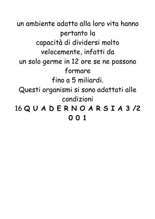 un ambiente adatto alla loro vita hanno
pertanto la
capacità di dividersi molto
velocemente, infatti da
un solo germe in 12 ore se ne possono
formare
fino a 5 miliardi.
Questi organismi si sono adattati alle
condizioni
16 Q U A D E R N O A R S I A 3 /2
0 0 1
 