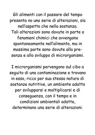 Gli alimenti con il passare del tempo
presenta no una serie di alterazioni, sia
nell’aspetto che nella sostanza.
Tali alterazioni sono dovute in parte a
fenomeni chimici che avvengono
spontaneamente nell’alimento, ma in
massima parte sono dovute alla pre-
senza e allo sviluppo di microrganismi.
I microrganismi pervengono sul cibo a
seguito di una contaminazione e trovano
in esso, ricco per sua stessa natura di
sostanze nutritive, un ambiente adatto
per svilupparsi e moltiplicarsi e di
conseguenza, con il tempo e in
condizioni ambientali adatte,
determinano una serie di alterazioni.
 