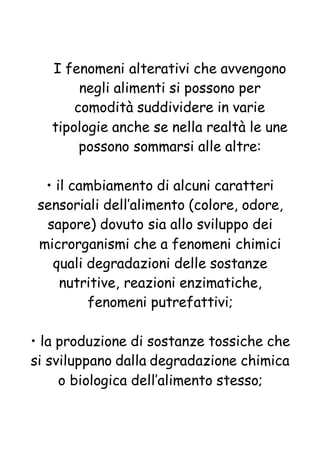 I fenomeni alterativi che avvengono
negli alimenti si possono per
comodità suddividere in varie
tipologie anche se nella realtà le une
possono sommarsi alle altre:
• il cambiamento di alcuni caratteri
sensoriali dell’alimento (colore, odore,
sapore) dovuto sia allo sviluppo dei
microrganismi che a fenomeni chimici
quali degradazioni delle sostanze
nutritive, reazioni enzimatiche,
fenomeni putrefattivi;
• la produzione di sostanze tossiche che
si sviluppano dalla degradazione chimica
o biologica dell’alimento stesso;
 