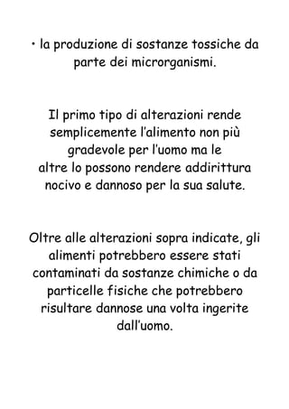 • la produzione di sostanze tossiche da
parte dei microrganismi.
Il primo tipo di alterazioni rende
semplicemente l’alimento non più
gradevole per l’uomo ma le
altre lo possono rendere addirittura
nocivo e dannoso per la sua salute.
Oltre alle alterazioni sopra indicate, gli
alimenti potrebbero essere stati
contaminati da sostanze chimiche o da
particelle fisiche che potrebbero
risultare dannose una volta ingerite
dall’uomo.
 
