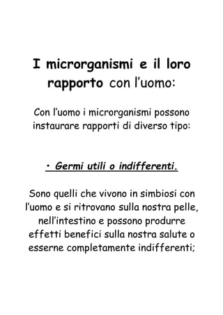 I microrganismi e il loro
rapporto con l’uomo:
Con l’uomo i microrganismi possono
instaurare rapporti di diverso tipo:
• Germi utili o indifferenti.
Sono quelli che vivono in simbiosi con
l’uomo e si ritrovano sulla nostra pelle,
nell’intestino e possono produrre
effetti benefici sulla nostra salute o
esserne completamente indifferenti;
 