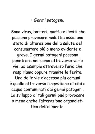 • Germi patogeni.
Sono virus, batteri, muffe e lieviti che
possono provocare malattie ossia uno
stato di alterazione della salute del
consumatore più o meno evidente e
grave. I germi patogeni possono
penetrare nell’uomo attraverso varie
vie, ad esempio attraverso l’aria che
respiriamo oppure tramite le ferite.
Una delle vie d’accesso più comuni
è quella attraverso l’ingestione di cibi o
acqua contaminati dai germi patogeni.
Lo sviluppo di tali germi può provocare
o meno anche l’alterazione organolet-
tica dell’alimento.
 