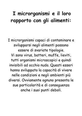 I microrganismi e il loro
rapporto con gli alimenti:
I microrganismi capaci di contaminare e
svilupparsi negli alimenti possono
essere di svariate tipologie.
Vi sono virus, batteri, muffe, lieviti,
tutti organismi microscopici e quindi
invisibili ad occhio nudo. Questi esseri
hanno sviluppato la capacità di vivere
nelle condizioni e negli ambienti più
diversi. Ovviamente ognuno presenta le
sue particolarità e di conseguenza
anche i suoi punti deboli.
 