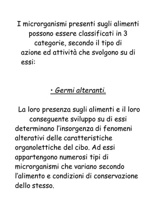 I microrganismi presenti sugli alimenti
possono essere classificati in 3
categorie, secondo il tipo di
azione ed attività che svolgono su di
essi:
• Germi alteranti.
La loro presenza sugli alimenti e il loro
conseguente sviluppo su di essi
determinano l’insorgenza di fenomeni
alterativi delle caratteristiche
organolettiche del cibo. Ad essi
appartengono numerosi tipi di
microrganismi che variano secondo
l’alimento e condizioni di conservazione
dello stesso.
 