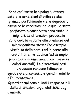 Sono così tante le tipologie interes-
sate e le condizioni di sviluppo che
prima o poi l’alimento viene degradato,
anche se le condizioni nelle quali è stato
preparato e conservato sono state le
migliori. Le alterazioni provocate
sono dovute in parte alla presenza del
microrganismo stesso (ad esempio
viscidità delle carni) ed in parte alla
loro attività metabolica (ad esempio
produzione di ammoniaca, comparsa di
colori anomali). Le alterazioni così
provocate rendono l’alimento
sgradevole al consumo e quindi inadatto
all’alimentazione.
Questi germi sono quindi i responsa-bili
delle alterazioni organolettiche degli
alimenti.
 
