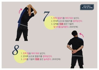 7
8
상체스트레칭 2
- 목, 어깨, 팔 스트레칭
1. 한쪽 팔꿈치를 머리 뒤로 넘긴다.
2. 반대쪽 손으로 팔꿈치를 잡아당긴다.
3. 상체를 10초 동안 기울여
	 옆구리를 늘려준다. (좌우반복)
1. 한쪽 팔을 허리 뒤로 넘긴다.
2. 반대쪽 손으로 팔꿈치를 잡아당긴다.
3. 고개를 기울여 15초 동안 늘려준다. (좌우반복)
 