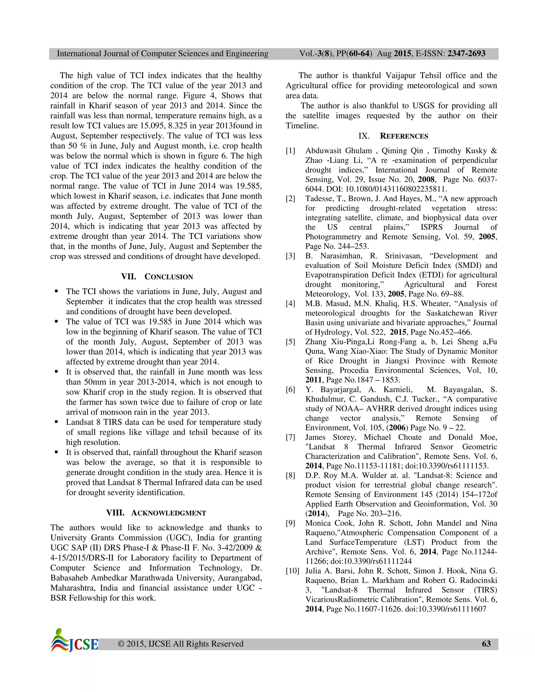 International Journal of Computer Sciences and Engineering Vol.-3(8), PP(60-64) Aug 2015, E-ISSN: 2347-2693
© 2015, IJCSE All Rights Reserved 63
The high value of TCI index indicates that the healthy
condition of the crop. The TCI value of the year 2013 and
2014 are below the normal range. Figure 4, Shows that
rainfall in Kharif season of year 2013 and 2014. Since the
rainfall was less than normal, temperature remains high, as a
result low TCI values are 15.095, 8.325 in year 2013found in
August, September respectively. The value of TCI was less
than 50 % in June, July and August month, i.e. crop health
was below the normal which is shown in figure 6. The high
value of TCI index indicates the healthy condition of the
crop. The TCI value of the year 2013 and 2014 are below the
normal range. The value of TCI in June 2014 was 19.585,
which lowest in Kharif season, i.e. indicates that June month
was affected by extreme drought. The value of TCI of the
month July, August, September of 2013 was lower than
2014, which is indicating that year 2013 was affected by
extreme drought than year 2014. The TCI variations show
that, in the months of June, July, August and September the
crop was stressed and conditions of drought have developed.
VII. CONCLUSION
The TCI shows the variations in June, July, August and
September it indicates that the crop health was stressed
and conditions of drought have been developed.
The value of TCI was 19.585 in June 2014 which was
low in the beginning of Kharif season. The value of TCI
of the month July, August, September of 2013 was
lower than 2014, which is indicating that year 2013 was
affected by extreme drought than year 2014.
It is observed that, the rainfall in June month was less
than 50mm in year 2013-2014, which is not enough to
sow Kharif crop in the study region. It is observed that
the farmer has sown twice due to failure of crop or late
arrival of monsoon rain in the year 2013.
Landsat 8 TIRS data can be used for temperature study
of small regions like village and tehsil because of its
high resolution.
It is observed that, rainfall throughout the Kharif season
was below the average, so that it is responsible to
generate drought condition in the study area. Hence it is
proved that Landsat 8 Thermal Infrared data can be used
for drought severity identification.
VIII. ACKNOWLEDGMENT
The authors would like to acknowledge and thanks to
University Grants Commission (UGC), India for granting
UGC SAP (II) DRS Phase-I & Phase-II F. No. 3-42/2009 &
4-15/2015/DRS-II for Laboratory facility to Department of
Computer Science and Information Technology, Dr.
Babasaheb Ambedkar Marathwada University, Aurangabad,
Maharashtra, India and financial assistance under UGC -
BSR Fellowship for this work.
The author is thankful Vaijapur Tehsil office and the
Agricultural office for providing meteorological and sown
area data.
The author is also thankful to USGS for providing all
the satellite images requested by the author on their
Timeline.
IX. REFERENCES
[1] Abduwasit Ghulam , Qiming Qin , Timothy Kusky &
Zhao ‐Liang Li, “A re ‐examination of perpendicular
drought indices,” International Journal of Remote
Sensing, Vol. 29, Issue No. 20, 2008, Page No. 6037-
6044. DOI: 10.1080/01431160802235811.
[2] Tadesse, T., Brown, J. And Hayes, M., “A new approach
for predicting drought-related vegetation stress:
integrating satellite, climate, and biophysical data over
the US central plains,” ISPRS Journal of
Photogrammetry and Remote Sensing, Vol. 59, 2005,
Page No. 244–253.
[3] B. Narasimhan, R. Srinivasan, “Development and
evaluation of Soil Moisture Deficit Index (SMDI) and
Evapotranspiration Deficit Index (ETDI) for agricultural
drought monitoring,” Agricultural and Forest
Meteorology, Vol. 133, 2005, Page No. 69–88.
[4] M.B. Masud, M.N. Khaliq, H.S. Wheater, “Analysis of
meteorological droughts for the Saskatchewan River
Basin using univariate and bivariate approaches,” Journal
of Hydrology, Vol. 522, 2015, Page No.452–466.
[5] Zhang Xiu-Pinga,Li Rong-Fang a, b, Lei Sheng a,Fu
Quna, Wang Xiao-Xiao: The Study of Dynamic Monitor
of Rice Drought in Jiangxi Province with Remote
Sensing, Procedia Environmental Sciences, Vol, 10,
2011, Page No.1847 – 1853.
[6] Y. Bayarjargal, A. Karnieli, M. Bayasgalan, S.
Khudulmur, C. Gandush, C.J. Tucker., “A comparative
study of NOAA– AVHRR derived drought indices using
change vector analysis,” Remote Sensing of
Environment, Vol. 105, (2006) Page No. 9 – 22.
[7] James Storey, Michael Choate and Donald Moe,
"Landsat 8 Thermal Infrared Sensor Geometric
Characterization and Calibration", Remote Sens. Vol. 6,
2014, Page No.11153-11181; doi:10.3390/rs61111153.
[8] D.P. Roy M.A. Wulder at. al. "Landsat-8: Science and
product vision for terrestrial global change research".
Remote Sensing of Environment 145 (2014) 154–172of
Applied Earth Observation and Geoinformation, Vol. 30
(2014), Page No. 203–216.
[9] Monica Cook, John R. Schott, John Mandel and Nina
Raqueno,"Atmospheric Compensation Component of a
Land SurfaceTemperature (LST) Product from the
Archive", Remote Sens. Vol. 6, 2014, Page No.11244-
11266; doi:10.3390/rs61111244
[10] Julia A. Barsi, John R. Schott, Simon J. Hook, Nina G.
Raqueno, Brian L. Markham and Robert G. Radocinski
3, "Landsat-8 Thermal Infrared Sensor (TIRS)
VicariousRadiometric Calibration", Remote Sens. Vol. 6,
2014, Page No.11607-11626. doi:10.3390/rs61111607
 