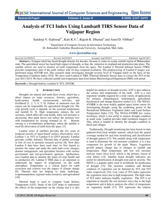 © 2015, IJCSE All Rights Reserved 60
International Journal of Computer Sciences and EngineeringInternational Journal of Computer Sciences and EngineeringInternational Journal of Computer Sciences and EngineeringInternational Journal of Computer Sciences and Engineering Open Access
Research Paper Volume-3, Issue-8 E-ISSN: 2347-2693
Analysis of TCI Index Using Landsat8 TIRS Sensor Data of
Vaijapur Region
Sandeep V. Gaikwad1*
, Kale K.V.2
, Rajesh K. Dhumal3
and Amol D. Vibhute4
1
Department of Computer Science & Information Technology,
Dr. Babasaheb Ambedkar Marathwada University, Aurangabad, Mah, India.
www.ijcseonline.org
Received: Jul /09/2015 Revised: Jul/22/2015 Accepted: Aug/20/2015 Published: Aug/30/ 2015
Abstract— Vaijapur tehsil has faced drought disaster for decades, because it comes in scanty rainfall region of Maharashtra
state. The agricultural sector has faced high impact of drought, so that, the reduction in cropland and production take place. The
satellite sensors are used to monitor an earth temperature from the space. The Landsat 8 Thermal Infrared Sensor (TIRS)
provides temperature data of the earth surface with 16 days temporal resolution. The preprocessing of Landsat 8 images was
performed using ATCOR tool. This research study investigates drought severity level in Vaijapur tehsil on the basis of the
Temperature Condition Index (TCI). We have used Landsat 8 TIRS (Thermal Infrared) Sensor data, to extract the TCI of the
year 2013-2014. We have collected rainfall and temperature data from Indian Meteorological Department (IMD) web portal.
Keywords— Drought Indices; Landsat 8; TCI; ATCOR.
I. INTRODUCTION
Droughts are natural and multi-faces event, which has a
direct impact on water resources, forestry, agriculture,
hydro-power, health, socioeconomic activities, and
livelihood [1, 2, 3, 4, 5, 6]. Failure of monsoon over the
region can be responsible for agricultural drought [4]. The
crop growth cycle is depends on the seasonal temperature
and rainfall [4, 5]. High temperature reduces the soil
moisture, which affect the crop health, when soil moisture is
decreasing, then plant leaves can reduce the moisture loss
with transpiration by closing stomatal [4, 6]. Remote
sensing is a revolutionary technology, where the satellite is
used for observation of earth from the space. [7].
Landsat series of satellites provides the 42+ years of
temporal records of space-based surface observations since
Landsat 1 in 1972 to Landsat 8 in (2015 present). Landsat
provides visible, Infrared, Thermal data of global coverage
in free of cost to promote research activity [8]. Now days
Landsat 8 data have been used since its first launch to
monitor the status and study the earth land cover changes,
disaster management, and agriculture business with various
government and non-government agencies. Agribusiness
uses Landsat data to monitor the status of crops health and
its production [8]. Landsat 8 TIRS data is an important to
understand the impact of temperature on the earth
atmosphere. Temperature is a critical factor for earth
ecosystem and concern over the impact of climate change
[9]. Thermal data are helping to study hydrology,
evapotranspiration, regional water resources, and agricultural
[10].
Thermal band is used to compute Land Surface
Temperature (LST). Study of the LST helps to understand
the effects of the temperature on the climate and it is also
helpful for analysis of drought severity. LST is also called as
the surface skin temperature of the earth. LST is a very
important variable required for a wide variety of applications
for instance climatological, hydrological, agricultural,
biochemical and change detection studies [11]. The NOAA-
AVHRR is the most widely applied space borne sensor for
investigating drought, using the combining power of the
Normalised Difference Vegetation Index and Land Surface
Temperature Index [12]. The NOAA-AVHRR has coarse
resolution, which is not useful to analyse drought condition
at small scale. Landsat provides high resolution imagery of
30m, which is helpful to identify the drought condition in
block and villages.
Traditionally, Drought monitoring has been based on data
gathered from local weather stations, which lack the spatial
coverage needed for real time monitoring and classification
of drought pattern [13]. The rainfall along with temperature
is used to determine the soil moisture condition, it is a key
component for growth of the plant. Hence, Vegetation
growth pattern change due to changes in rainfall and
temperature. High temperature and low soil moisture
increase water stress level, which is the primary reason of
crop failure [14]. Satellite based drought indicators are
useful for identification of drought zone and its severity. The
NDVI is a popular index used in worldwide for predication
of drought [15]. The moisture condition and thermal
condition of vegetation can be detected by VCI and TCI
index respectively [16]. Low value of TCI index represents
the vegetation stress due to high temperature. The high value
of TCI index indicates healthy vegetation. The TCI is an
important to identify the soil moisture stress due to the high
temperature and it help to analysis the effect of temperature
on vegetation health [17]. TCI represents the relation
 