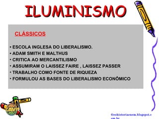 Geohistoriaenem.blogspot.c
ILUMINISMOILUMINISMO
• ESCOLA INGLESA DO LIBERALISMO.
• ADAM SMITH E MALTHUS
• CRITICA AO MERCANTILISMO
• ASSUMIRAM O LAISSEZ FAIRE , LAISSEZ PASSER
• TRABALHO COMO FONTE DE RIQUEZA
• FORMULOU AS BASES DO LIBERALISMO ECONÔMICO
CLÁSSICOS
 