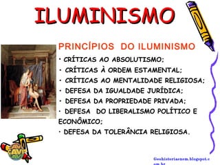 Geohistoriaenem.blogspot.c
ILUMINISMOILUMINISMO
PRINCÍPIOS  DO ILUMINISMO
• CRÍTICAS AO ABSOLUTISMO;
• CRÍTICAS À ORDEM ESTAMENTAL; 
• CRÍTICAS AO MENTALIDADE RELIGIOSA;
• DEFESA DA IGUALDADE JURÍDICA; 
• DEFESA DA PROPRIEDADE PRIVADA;
• DEFESA  DO LIBERALISMO POLÍTICO E
ECONÔMICO;
• DEFESA DA TOLERÂNCIA RELIGIOSA.
 