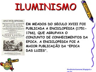 Geohistoriaenem.blogspot.c
ILUMINISMOILUMINISMO
EM MEADOS DO SÉCULO XVIII FOI
PUBLICADA A ENCICLOPÉDIA (1751-
1766), QUE AGRUPAVA O
CONJUNTO DE CONHECIMENTOS DA
ÉPOCA. A ENCICLOPÉDIA FOI A
MAIOR PUBLICAÇÃO DA “ÉPOCA
DAS LUZES”.
 