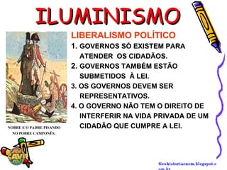Geohistoriaenem.blogspot.c
ILUMINISMOILUMINISMO
NOBRE E O PADRE PISANDO
NO POBRE CAMPONÊS.
LIBERALISMO POLÍTICO
1. GOVERNOS SÓ EXISTEM PARA
ATENDER OS CIDADÃOS.
2. GOVERNOS TAMBÉM ESTÃO
SUBMETIDOS À LEI.
3. OS GOVERNOS DEVEM SER
REPRESENTATIVOS.
4. O GOVERNO NÃO TEM O DIREITO DE
INTERFERIR NA VIDA PRIVADA DE UM
CIDADÃO QUE CUMPRE A LEI.
 