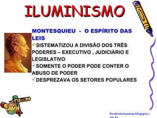 Geohistoriaenem.blogspot.c
ILUMINISMOILUMINISMO
MONTESQUIEU - O ESPÍRITO DAS
LEIS
SISTEMATIZOU A DIVISÃO DOS TRÊS
PODERES – EXECUTIVO , JUDICIÁRIO E
LEGISLATIVO
SOMENTE O PODER PODE CONTER O
ABUSO DE PODER
DESPREZAVA OS SETORES POPULARES
 