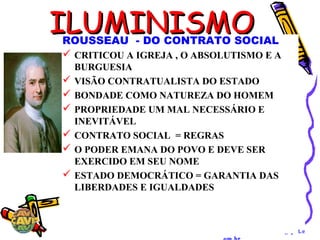 Geohistoriaenem.blogspot.c
ILUMINISMOILUMINISMOROUSSEAU - DO CONTRATO SOCIAL
 CRITICOU A IGREJA , O ABSOLUTISMO E A
BURGUESIA
 VISÃO CONTRATUALISTA DO ESTADO
 BONDADE COMO NATUREZA DO HOMEM
 PROPRIEDADE UM MAL NECESSÁRIO E
INEVITÁVEL
 CONTRATO SOCIAL = REGRAS
 O PODER EMANA DO POVO E DEVE SER
EXERCIDO EM SEU NOME
 ESTADO DEMOCRÁTICO = GARANTIA DAS
LIBERDADES E IGUALDADES
 