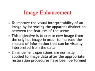 Image Enhancement
• To improve the visual interpretability of an
image by increasing the apparent distinction
between the features of the scene
• This objective is to create new image from
the original image in order to increase the
amount of information that can be visually
interpreted from the data
• Enhancement operations are normally
applied to image data after the appropriate
restoration procedures have been performed
 
