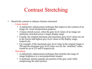 Contrast Stretching
• Stretch the contrast to enhance features interested
– Linear stretch
• A radiometric enhancement technique that improves the contrast of an
image for visual interpretation purposes
• A linear stretch occurs, when the grey level values of an image are
uniformly stretched across a larger display range
• Usually, the original minimum and maximum grey level values are set
to the lowest and highest grey level values in the display range,
respectively
• For example, if the maximum grey level value in the original image is
208 and the minimum grey level value was 68, the ‘stretched’ values
would be set at 255 and 0 respectively
– Non-linear
• A radiometric enhancement technique that stretches the range of
image brightness in a non-proportional manner
• A nonlinear stretch expands one portion of the grey scale while
compressing the other portion
 