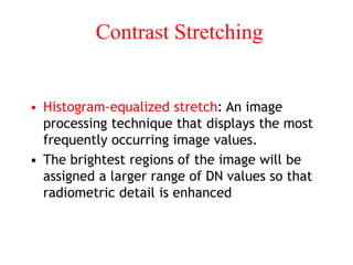 Contrast Stretching
• Histogram-equalized stretch: An image
processing technique that displays the most
frequently occurring image values.
• The brightest regions of the image will be
assigned a larger range of DN values so that
radiometric detail is enhanced
 