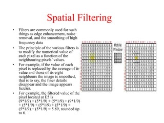 Spatial Filtering
• Filters are commonly used for such
things as edge enhancement, noise
removal, and the smoothing of high
frequency data
• The principle of the various filters is
to modify the numerical value of
each pixel as a function of the
neighbouring pixels’ values.
• For example, if the value of each
pixel is replaced by the average of its
value and those of its eight
neighbours the image is smoothed,
that is to say, the finer details
disappear and the image appears
fuzzier.
• For example, the filtered value of the
pixel located at E5 is
(9*1/9) + (5*1/9) + (5*1/9) + (9*1/9)
+ (5*1/9) + (5*1/9) + (5*1/9) +
(5*1/9) + (5*1/9) = 5.89, rounded up
to 6.
 