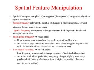 Spatial Feature Manipulation
• Spatial filters pass (emphasize) or suppress (de-emphasize) image data of various
spatial frequencies
• Spatial frequency refers to the number of changes in brightness value, per unit
distance, for any area within a scene
• Spatial frequency corresponds to image elements (both important details and
noise) of certain size
• High spatial frequency  rough areas
– High frequency corresponds to image elements of smallest size
– An area with high spatial frequency will have rapid change in digital values
with distance (i.e. dense urban areas and street networks)
• Low spatial frequency  smooth areas
– Low frequency corresponds to image elements of (relatively) large size.
– An object with a low spatial frequency only changes slightly over many
pixels and will have gradual transitions in digital values (i.e. a lake or a
smooth water surface).
 