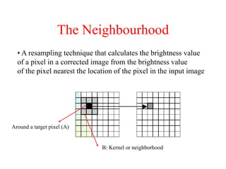 The Neighbourhood
• A resampling technique that calculates the brightness value
of a pixel in a corrected image from the brightness value
of the pixel nearest the location of the pixel in the input image
B: Kernel or neighborhood
Around a target pixel (A)
 