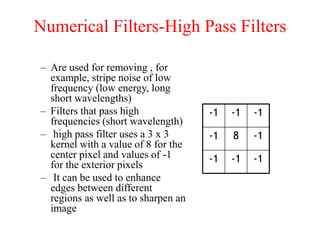 Numerical Filters-High Pass Filters
– Are used for removing , for
example, stripe noise of low
frequency (low energy, long
short wavelengths)
– Filters that pass high
frequencies (short wavelength)
– high pass filter uses a 3 x 3
kernel with a value of 8 for the
center pixel and values of -1
for the exterior pixels
– It can be used to enhance
edges between different
regions as well as to sharpen an
image
-1 -1 -1
-1 8 -1
-1 -1 -1
 