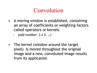 Convolution
• A moving window is established, containing
an array of coefficients or weighting factors
called operators or kernels
– (odd number: 3 x 3, …)
• The kernel (window around the target
pixel) is moved throughout the original
image and a new, convoluted image results
from its application
 