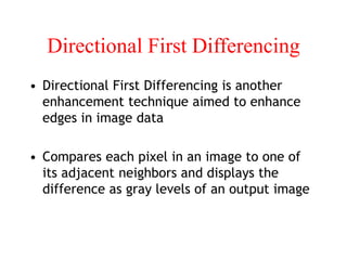 Directional First Differencing
• Directional First Differencing is another
enhancement technique aimed to enhance
edges in image data
• Compares each pixel in an image to one of
its adjacent neighbors and displays the
difference as gray levels of an output image
 