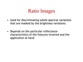 Ratio Images
• Used for discriminating subtle spectral variations
that are masked by the brightness variations
• Depends on the particular reflectance
characteristics of the features involved and the
application at hand
 
