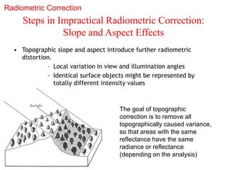 Steps in Impractical Radiometric Correction:
Slope and Aspect Effects
• Topographic slope and aspect introduce further radiometric
distortion.
– Local variation in view and illumination angles
– Identical surface objects might be represented by
totally different intensity values
The goal of topographic
correction is to remove all
topographically caused variance,
so that areas with the same
reflectance have the same
radiance or reflectance
(depending on the analysis)
Radiometric Correction
 