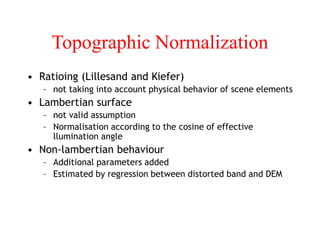 Topographic Normalization
• Ratioing (Lillesand and Kiefer)
– not taking into account physical behavior of scene elements
• Lambertian surface
– not valid assumption
– Normalisation according to the cosine of effective
llumination angle
• Non-lambertian behaviour
– Additional parameters added
– Estimated by regression between distorted band and DEM
 