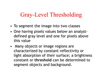 Gray-Level Thresholding
• To segment the image into two classes
• One having pixels values below an analyst-
defined gray level and one for pixels above
this value
• Many objects or image regions are
characterized by constant reflectivity or
light absorption of their surface; a brightness
constant or threshold can be determined to
segment objects and background.
 