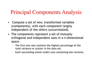 Principal Components Analysis
• Compute a set of new, transformed variables
(components), with each component largely
independent of the others (uncorrelated).
• The components represent a set of mutually
orthogonal and independent axes in a n-dimensional
space.
– The first new axis contains the highest percentage of the
total variance or scatter in the data set.
– Each succeeding (lower-order) axis containing less variance
 