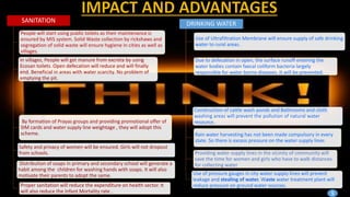 SANITATION
People will start using public toilets as their maintenance is
ensured by MIS system. Solid Waste collection by rickshaws and
segregation of solid waste will ensure hygiene in cities as well as
villages.
In villages, People will get manure from excreta by using
Ecosan toilets. Open defecation will reduce and will finally
end. Beneficial in areas with water scarcity. No problem of
emptying the pit.
By formation of Prayas groups and providing promotional offer of
SIM cards and water supply line weightage , they will adopt this
scheme.
Safety and privacy of women will be ensured. Girls will not dropout
from schools.
Distribution of soaps in primary and secondary school will generate a
habit among the children for washing hands with soaps. It will also
motivate their parents to adopt the same.
Proper sanitation will reduce the expenditure on health sector. It
will also reduce the Infant Mortality rate .
DRINKING WATER
Use of Ultrafiltration Membrane will ensure supply of safe drinking
water to rural areas.
Due to defecation in open, the surface runoff entering the
water bodies contain faecal coliform bacteria largely
responsible for water borne diseases. It will be prevented.
Construction of cattle wash ponds and Bathrooms and cloth
washing areas will prevent the pollution of natural water
resource.
Rain water harvesting has not been made compulsory in every
state. So there is excess pressure on the water supply lines
Providing water supply lines in the vicinity of community will
save the time for women and girls who have to walk distances
for collecting water
Use of pressure gauges in city water supply lines will prevent
leakage and stealing of water. Waste water treatment plant will
reduce pressure on ground water sources.
9
 