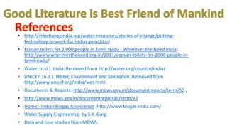 • http://infochangeindia.org/water-resources/stories-of-change/putting-
technology-to-work-for-indias-poor.html
• Ecosan toilets for 2,000 people in Tamil Nadu - Wherever the Need India:
http://www.wherevertheneed.org.in/2011/ecosan-toilets-for-2000-people-in-
tamil-nadu/
• Water. (n.d.). India. Retrieved from http://water.org/country/india/
• UNICEF. (n.d.). Water, Environment and Sanitation. Retrieved from
http://www.unicef.org/india/wes.html
• Documents & Reports: http://www.mdws.gov.in/documentreports/term/50 ,
• http://www.mdws.gov.in/documentreportall/term/42
• Home - Indian Biogas Association :http://www.biogas-india.com/
• Water Supply Engineering- by S.K. Garg
• Data and case studies from MDWS.
 