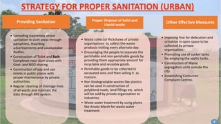 STRATEGY FOR PROPER SANITATION (URBAN)
Providing Sanitation
• Spreading Awareness about
sanitation in slum areas through
pamphlets, Hoarding
advertisements and Loudspeaker
Audios.
• Construction of Toilet and Bath
Complexes near slum areas with
Govt. and NGO sharing
• Construction of pay and use
toilets in public places with
proper maintenance by private
authorities.
• Regular cleaning of drainage lines
of all wards and maintain the
data through MIS system.
Proper Disposal of Solid and
Liquid waste
• Waste collector Rickshaws of private
organisations to collect the waste
products visiting every alternate day.
• Encouraging the people to separate the
perishable and non perishable goods by
providing them appropriate amount for
recyclable and reusable goods.
• Perishable goods to be collected in
excavated area and then selling it as
manure.
• Non biodegradable wastes like plastics
can be used in construction of
polyblend roads, land fillings etc. which
will be sold by private organisation to
industries.
• Waste water treatment by using plants
like Arcata Marsh for waste water
treatment.
Other Effective Measures
• Imposing fine for defecation and
urination in open space to be
collected by private
organisation.
• Promoting use of sucker tanks
for emptying the septic tanks.
• Construction of Waste
segregation units outside the
city.
• Establishing Consumer
Complaint Centres.
4
 