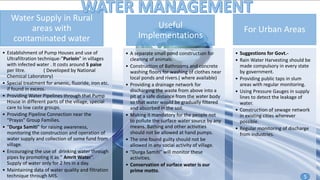 Water Supply in Rural
areas with
contaminated water
• Establishment of Pump Houses and use of
Ultrafiltration technique-”Purioin” in villages
with infected water . It costs around 5 paise
per litre. ( Developed by National
Chemical Laboratory)
• Special treatment for arsenic, fluoride, iron etc.
if found in excess.
• Providing Water Pipelines through that Pump
House in different parts of the village, special
care to low caste groups.
• Providing Pipeline Connection near the
“Prayas” Group Families.
• “Durga Samiti” for raising awareness,
monitoring the construction and operation of
water supply and collection of some fund from
village.
• Encouraging the use of drinking water through
pipes by promoting it as “ Amrit Water”.
Supply of water only for 2 hrs in a day.
• Maintaining data of water quality and filtration
technique through MIS.
Useful
Implementations
• A separate small pond construction for
cleaning of animals.
• Construction of Bathrooms and concrete
washing floors for washing of clothes near
local ponds and rivers.( where available)
• Providing a drainage network for
discharging the waste from above into a
pit at a safe distance from the water body
so that water would be gradually filtered
and absorbed in the soil.
• Making it mandatory for the people not
to pollute the surface water source by any
means. Bathing and other activities
should not be allowed at hand pumps.
• The one found guilty should not be
allowed in any social activity of village.
• “Durga Samiti” will monitor these
activities.
• Conservation of surface water is our
prime motto.
For Urban Areas
• Suggestions for Govt.-
• Rain Water Harvesting should be
made compulsory in every state
by government.
• Providing public taps in slum
areas with regular monitoring.
• Using Pressure Gauges in supply
lines to detect the leakage of
water.
• Construction of sewage network
in existing cities wherever
possible.
• Regular monitoring of discharge
from industries.
5
 