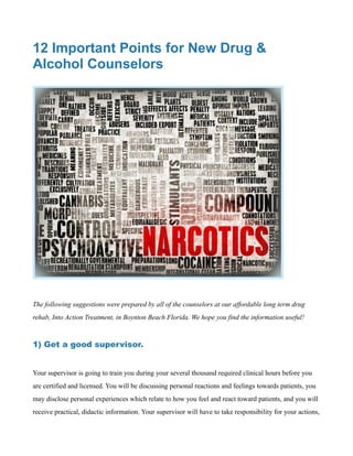 12 Important Points for New Drug &
Alcohol Counselors
The following suggestions were prepared by all of the counselors at our affordable long term drug
rehab, Into Action Treatment, in Boynton Beach Florida. We hope you find the information useful!
1) Get a good supervisor.
Your supervisor is going to train you during your several thousand required clinical hours before you
are certified and licensed. You will be discussing personal reactions and feelings towards patients, you
may disclose personal experiences which relate to how you feel and react toward patients, and you will
receive practical, didactic information. Your supervisor will have to take responsibility for your actions,
 