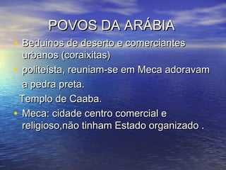 POVOS DA ARÁBIAPOVOS DA ARÁBIA
• Beduinos de deserto e comerciantesBeduinos de deserto e comerciantes
urbanos (coraixitas)urbanos (coraixitas)
• politeísta, reuniam-se em Meca adoravampoliteísta, reuniam-se em Meca adoravam
a pedra preta.a pedra preta.
Templo de Caaba.Templo de Caaba.
• Meca: cidade centro comercial eMeca: cidade centro comercial e
religioso,não tinham Estado organizado .religioso,não tinham Estado organizado .
 