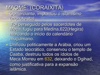 MAOMÉ: (CORAIXITA)MAOMÉ: (CORAIXITA)
• Comerciante, implantou o islamismoComerciante, implantou o islamismo
(monoteista)(monoteista)
• Foi perseguido pelos sacerdotes deFoi perseguido pelos sacerdotes de
Meca, fugiu para Medina,622(Hegira)Meca, fugiu para Medina,622(Hegira)
marcando o início do calendáriomarcando o início do calendário
muçulmano.muçulmano.
• Unificou politicamente a Arábia, criou umUnificou politicamente a Arábia, criou um
Estado teocrático, conservou o templo deEstado teocrático, conservou o templo de
Caaba, destruiu todos os ídolos deCaaba, destruiu todos os ídolos de
Meca.Morreu emMeca.Morreu em 632632, deixando o Dgihad,, deixando o Dgihad,
como justificativa para a expansãocomo justificativa para a expansão
islâmica.islâmica.
 