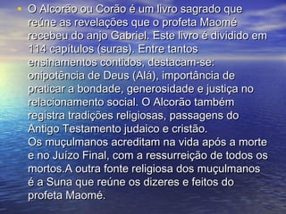 • O Alcorão ou Corão é um livro sagrado queO Alcorão ou Corão é um livro sagrado que
reúne as revelações que o profeta Maoméreúne as revelações que o profeta Maomé
recebeu do anjo Gabriel. Este livro é dividido emrecebeu do anjo Gabriel. Este livro é dividido em
114 capítulos (suras). Entre tantos114 capítulos (suras). Entre tantos
ensinamentos contidos, destacam-se:ensinamentos contidos, destacam-se:
onipotência de Deus (Alá), importância deonipotência de Deus (Alá), importância de
praticar a bondade, generosidade e justiça nopraticar a bondade, generosidade e justiça no
relacionamento social. O Alcorão tambémrelacionamento social. O Alcorão também
registra tradições religiosas, passagens doregistra tradições religiosas, passagens do
Antigo Testamento judaico e cristão.Antigo Testamento judaico e cristão.
Os muçulmanos acreditam na vida após a morteOs muçulmanos acreditam na vida após a morte
e no Juízo Final, com a ressurreição de todos ose no Juízo Final, com a ressurreição de todos os
mortos.A outra fonte religiosa dos muçulmanosmortos.A outra fonte religiosa dos muçulmanos
é a Suna que reúne os dizeres e feitos doé a Suna que reúne os dizeres e feitos do
profeta Maomé.profeta Maomé.
 
