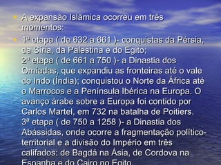 • A expansão Islâmica ocorreu em trêsA expansão Islâmica ocorreu em três
momentos:momentos:
• 1ª etapa ( de 632 a 661 )- conquistas da Pérsia,1ª etapa ( de 632 a 661 )- conquistas da Pérsia,
da Síria, da Palestina e do Egito;da Síria, da Palestina e do Egito;
2ª etapa ( de 661 a 750 )- a Dinastia dos2ª etapa ( de 661 a 750 )- a Dinastia dos
Omíadas, que expandiu as fronteiras até o valeOmíadas, que expandiu as fronteiras até o vale
do Indo (Índia); conquistou o Norte da África atédo Indo (Índia); conquistou o Norte da África até
o Marrocos e a Península Ibérica na Europa. Oo Marrocos e a Península Ibérica na Europa. O
avanço árabe sobre a Europa foi contido poravanço árabe sobre a Europa foi contido por
Carlos Martel, em 732 na batalha de Poitiers.Carlos Martel, em 732 na batalha de Poitiers.
3ª etapa ( de 750 a 1258 )- a Dinastia dos3ª etapa ( de 750 a 1258 )- a Dinastia dos
Abássidas, onde ocorre a fragmentação político-Abássidas, onde ocorre a fragmentação político-
territorial e a divisão do Império em trêsterritorial e a divisão do Império em três
califados: de Bagdá na Ásia, de Cordova nacalifados: de Bagdá na Ásia, de Cordova na
 