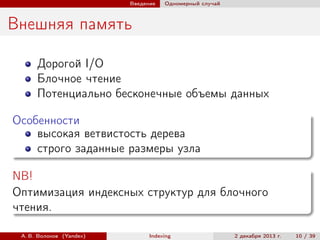Введение

Одномерный случай

Внешняя память
Дорогой I/O
Блочное чтение
Потенциально бесконечные объемы данных
Особенности
высокая ветвистость дерева
строго заданные размеры узла
NB!
Оптимизация индексных структур для блочного
чтения.
А. В. Волохов (Yandex)

Indexing

2 декабря 2013 г.

10 / 39

 