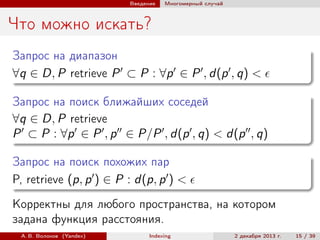 Введение

Многомерный случай

Что можно искать?
Запрос на диапазон
∀q ∈ D, P retrieve P ⊂ P : ∀p ∈ P , d(p , q) <
Запрос на поиск ближайших соседей
∀q ∈ D, P retrieve
P ⊂ P : ∀p ∈ P , p ∈ P/P , d(p , q) < d(p , q)
Запрос на поиск похожих пар
P, retrieve (p, p ) ∈ P : d(p, p ) <
Корректны для любого пространства, на котором
задана функция расстояния.
А. В. Волохов (Yandex)

Indexing

2 декабря 2013 г.

15 / 39

 