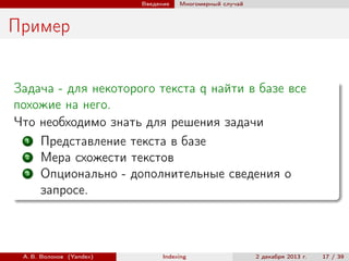 Введение

Многомерный случай

Пример
Задача - для некоторого текста q найти в базе все
похожие на него.
Что необходимо знать для решения задачи
1
Представление текста в базе
2
Мера схожести текстов
3
Опционально - дополнительные сведения о
запросе.

А. В. Волохов (Yandex)

Indexing

2 декабря 2013 г.

17 / 39

 