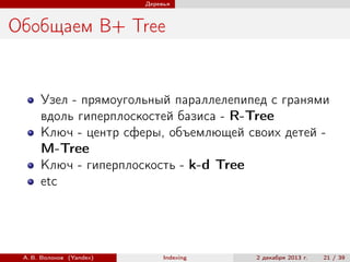 Деревья

Обобщаем B+ Tree

Узел - прямоугольный параллелепипед с гранями
вдоль гиперплоскостей базиса - R-Tree
Ключ - центр сферы, объемлющей своих детей M-Tree
Ключ - гиперплоскость - k-d Tree
etc

А. В. Волохов (Yandex)

Indexing

2 декабря 2013 г.

21 / 39

 