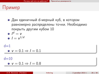 Почему всё это не работает?

Проклятье размерности

Пример
Дан единичный d-мерный куб, в котором
равномерно распределены точки. Необходимо
покрыть другим кубом 10
ld = v
l = v 1/d
d=1
v = 0.1 ⇒ l = 0.1
d=10
v = 0.1 ⇒ l = 0.8
А. В. Волохов (Yandex)

Indexing

2 декабря 2013 г.

28 / 39

 