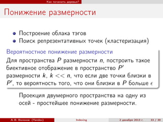 Как починить деревья?

Понижение размерности
Построение облака тэгов
Поиск репрезентативных точек (кластеризация)
Вероятностное понижение размерности
Для пространства P размерности n, построить такое
биективное отображение в пространство P
размерности k, k << n, что если две точки близки в
P , то вероятность того, что они близки в P больше
Проекция двумерного пространства на одну из
осей - простейшее понижение размерности.
А. В. Волохов (Yandex)

Indexing

2 декабря 2013 г.

33 / 39

 